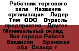 Работник торгового зала › Название организации ­ Лидер Тим, ООО › Отрасль предприятия ­ Другое › Минимальный оклад ­ 1 - Все города Работа » Вакансии   . Брянская обл.,Сельцо г.